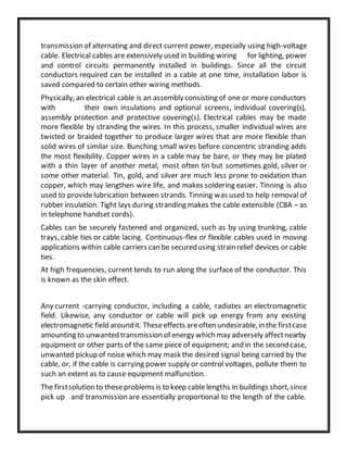 transmission of alternating and direct current power, especially using high-voltage
cable. Electrical cables are extensively used in building wiring for lighting, power
and control circuits permanently installed in buildings. Since all the circuit
conductors required can be installed in a cable at one time, installation labor is
saved compared to certain other wiring methods.
Physically, an electrical cable is an assembly consisting of one or more conductors
with their own insulations and optional screens, individual covering(s),
assembly protection and protective covering(s). Electrical cables may be made
more flexible by stranding the wires. In this process, smaller individual wires are
twisted or braided together to produce larger wires that are more flexible than
solid wires of similar size. Bunching small wires before concentric stranding adds
the most flexibility. Copper wires in a cable may be bare, or they may be plated
with a thin layer of another metal, most often tin but sometimes gold, silver or
some other material. Tin, gold, and silver are much less prone to oxidation than
copper, which may lengthen wire life, and makes soldering easier. Tinning is also
used to providelubrication between strands. Tinning was used to help removal of
rubber insulation. Tight lays during stranding makes the cable extensible (CBA – as
in telephone handset cords).
Cables can be securely fastened and organized, such as by using trunking, cable
trays, cable ties or cable lacing. Continuous-flex or flexible cables used in moving
applications within cable carriers can be securedusing strainrelief devices or cable
ties.
At high frequencies, current tends to run along the surface of the conductor. This
is known as the skin effect.
Any current -carrying conductor, including a cable, radiates an electromagnetic
field. Likewise, any conductor or cable will pick up energy from any existing
electromagnetic field aroundit. Theseeffects areoften undesirable,in the firstcase
amounting to unwanted transmission of energy which may adversely affectnearby
equipment or other parts of the same piece of equipment; and in the second case,
unwanted pickup of noise which may mask the desired signal being carried by the
cable, or, if the cable is carrying power supply or control voltages, pollute them to
such an extent as to cause equipment malfunction.
The firstsolution to theseproblems is to keep cablelengths in buildings short,since
pick up and transmission are essentially proportional to the length of the cable.
 