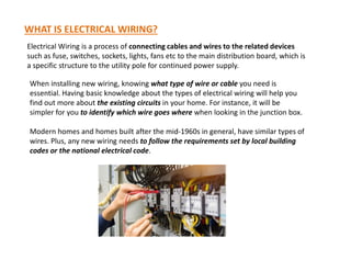 WHAT IS ELECTRICAL WIRING?
Electrical Wiring is a process of connecting cables and wires to the related devices
such as fuse, switches, sockets, lights, fans etc to the main distribution board, which is
a specific structure to the utility pole for continued power supply.
When installing new wiring, knowing what type of wire or cable you need is
essential. Having basic knowledge about the types of electrical wiring will help you
find out more about the existing circuits in your home. For instance, it will be
simpler for you to identify which wire goes where when looking in the junction box.
Modern homes and homes built after the mid-1960s in general, have similar types of
Modern homes and homes built after the mid-1960s in general, have similar types of
wires. Plus, any new wiring needs to follow the requirements set by local building
codes or the national electrical code.
 