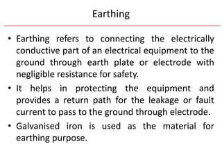 Earthing
• Earthing refers to connecting the electrically
conductive part of an electrical equipment to the
ground through earth plate or electrode with
negligible resistance for safety.
• It helps in protecting the equipment and
provides a return path for the leakage or fault
current to pass to the ground through electrode.
• Galvanised iron is used as the material for
earthing purpose.
 