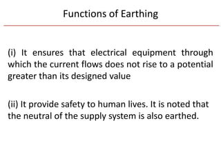 Functions of Earthing
(i) It ensures that electrical equipment through
which the current flows does not rise to a potential
greater than its designed value
(ii) It provide safety to human lives. It is noted that
the neutral of the supply system is also earthed.
 