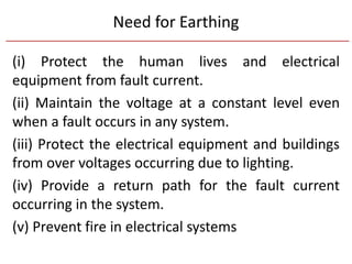 Need for Earthing
(i) Protect the human lives and electrical
equipment from fault current.
(ii) Maintain the voltage at a constant level even
when a fault occurs in any system.
(iii) Protect the electrical equipment and buildings
from over voltages occurring due to lighting.
(iv) Provide a return path for the fault current
occurring in the system.
(v) Prevent fire in electrical systems
 