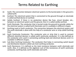 Terms Related to Earthing
(i) Earth: The connection between electrical systems to the buried plate in the ground is
called Earth.
(ii) Earthed: The electrical system that is connected to the ground through an electrode
is called earthed device or earthed.
(iii) Solidly Earthed: If there is no protection device like fuse, circuit breaker, etc.,
between an electrical system and the ground, then it is called solidly earthed.
(iv) Earth Electrode: The conductor that is buried inside the ground to provide safety for
the electrical system is called Earth Electrode and it is available in different shapes.
(v) Earthing Lead or Earth conductor: The connection between the electrical system and
the earth electrode is done with the help of a conductor wire or strip called Earthing
lead.
(vi) Earth Continuity Conductor: The conductor wire or strip that is used to connect
different electrical devices is called earth continuity conductor. It is also defined as
the conductor wire used in connecting earthing lead and electrical devices and it is
available in different shapes.
(vii) Sub Main Earthing Conductor: The conductor that helps in connecting switch board
and distribution board is called sub main earthing conductor.
(viii) Earth Resistance: It is defined as the total resistance between earth electrode and
earth. Also, it is defined as the algebraic sum of the resistances of earth continuity
conductor, earthing lead, earth electrode and earth.
 
