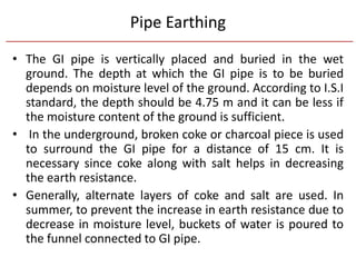 Pipe Earthing
• The GI pipe is vertically placed and buried in the wet
ground. The depth at which the GI pipe is to be buried
depends on moisture level of the ground. According to I.S.I
standard, the depth should be 4.75 m and it can be less if
the moisture content of the ground is sufficient.
• In the underground, broken coke or charcoal piece is used
to surround the GI pipe for a distance of 15 cm. It is
necessary since coke along with salt helps in decreasing
the earth resistance.
• Generally, alternate layers of coke and salt are used. In
summer, to prevent the increase in earth resistance due to
decrease in moisture level, buckets of water is poured to
the funnel connected to GI pipe.
 
