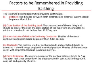 Factors to be Remembered in Providing
Earthing
The factors to be considered while providing earthing are:
(i) Distance: The distance between earth electrode and electrical system should
be greater than 1.5 m.
(ii) Cross Section of the Earthing Lead: The cross section of the earthing lead
should be greater than half the cross section of the main wire or conductor. Its
minimum size should not be less than 12.97 sq. mm.
(iii) Cross Section of the Earth Continuity Conductor: The size of the earth
continuity conductor should be greater than 2.894 sq. mm.
(iv) Electrode: The material used for earth electrode and earth lead should be
same and it should always be placed in vertical position. The size of the electrode
varies with respect to load and insulation material.
(v) Earth Resistance: The maximum value of the earth resistance should be 5 W.
The earth resistance depends on the electrode area in contact with the ground,
coal, salt and quantity of earth.
 