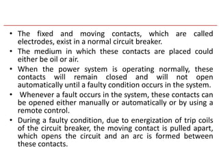 • The fixed and moving contacts, which are called
electrodes, exist in a normal circuit breaker.
• The medium in which these contacts are placed could
either be oil or air.
• When the power system is operating normally, these
contacts will remain closed and will not open
automatically until a faulty condition occurs in the system.
• Whenever a fault occurs in the system, these contacts can
be opened either manually or automatically or by using a
remote control.
• During a faulty condition, due to energization of trip coils
of the circuit breaker, the moving contact is pulled apart,
which opens the circuit and an arc is formed between
these contacts.
 
