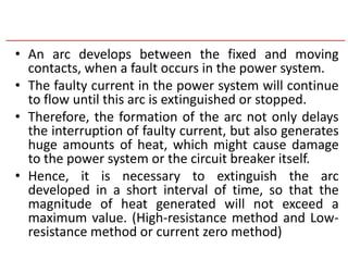 • An arc develops between the fixed and moving
contacts, when a fault occurs in the power system.
• The faulty current in the power system will continue
to flow until this arc is extinguished or stopped.
• Therefore, the formation of the arc not only delays
the interruption of faulty current, but also generates
huge amounts of heat, which might cause damage
to the power system or the circuit breaker itself.
• Hence, it is necessary to extinguish the arc
developed in a short interval of time, so that the
magnitude of heat generated will not exceed a
maximum value. (High-resistance method and Low-
resistance method or current zero method)
 