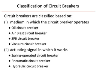 Classification of Circuit Breakers
Circuit breakers are classified based on:
(i) medium in which the circuit breaker operates
● Oil circuit breaker
● Air Blast circuit breaker
● SF6 circuit breaker
● Vacuum circuit breaker
(ii) actuating signal in which it works
● Spring-operated circuit breaker
● Pneumatic circuit breaker
● Hydraulic circuit breaker
 