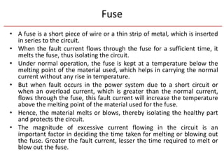 Fuse
• A fuse is a short piece of wire or a thin strip of metal, which is inserted
in series to the circuit.
• When the fault current flows through the fuse for a sufficient time, it
melts the fuse, thus isolating the circuit.
• Under normal operation, the fuse is kept at a temperature below the
melting point of the material used, which helps in carrying the normal
current without any rise in temperature.
• But when fault occurs in the power system due to a short circuit or
when an overload current, which is greater than the normal current,
flows through the fuse, this fault current will increase the temperature
above the melting point of the material used for the fuse.
• Hence, the material melts or blows, thereby isolating the healthy part
and protects the circuit.
• The magnitude of excessive current flowing in the circuit is an
important factor in deciding the time taken for melting or blowing out
the fuse. Greater the fault current, lesser the time required to melt or
blow out the fuse.
 
