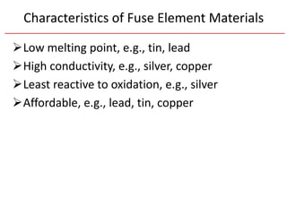 Characteristics of Fuse Element Materials
Low melting point, e.g., tin, lead
High conductivity, e.g., silver, copper
Least reactive to oxidation, e.g., silver
Affordable, e.g., lead, tin, copper
 