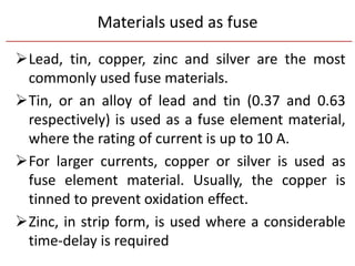 Materials used as fuse
Lead, tin, copper, zinc and silver are the most
commonly used fuse materials.
Tin, or an alloy of lead and tin (0.37 and 0.63
respectively) is used as a fuse element material,
where the rating of current is up to 10 A.
For larger currents, copper or silver is used as
fuse element material. Usually, the copper is
tinned to prevent oxidation effect.
Zinc, in strip form, is used where a considerable
time-delay is required
 