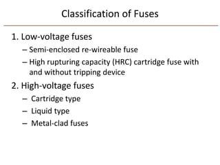 Classification of Fuses
1. Low-voltage fuses
– Semi-enclosed re-wireable fuse
– High rupturing capacity (HRC) cartridge fuse with
and without tripping device
2. High-voltage fuses
– Cartridge type
– Liquid type
– Metal-clad fuses
 