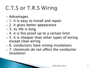  Advantages
 1. it is easy to install and repair
 2. it gives better appearance
 3. its life is long
 4. it is fire proof up to a certain limit
 5. it is cheaper than other types of wiring
except cleat wiring
 6. conductors have strong insulations
 7. chemicals do not affect the conductor
insulation
21-JEMISH (Mefgi ,Rajkot)
 