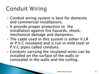 Conduit wiring system is best for domestic
and commercial installations.
 It provide proper protection to the
installation against fire hazards, shock,
mechanical damage and dampness.
 The cable used in this system is either V.I.R
or P.V.C insulated and is run in mild steel or
P.V.C pipes called conduits.
 Conduits carrying the insulated wires can be
installed on the surface of the walls or
concealed in the walls and the ceiling.
30-JEMISH (Mefgi ,Rajkot)
 