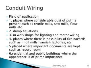  Field of application
 1. places where considerable dust of puff is
present such as textile mills, saw mills, flour
mills etc.
 2. damp situations
 3. in workshops for lighting and motor wiring
 4. places where there is possibility of fire hazards
such as in oil mills, varnish factories, etc.
 5.placed where important documents are kept
such as record room
 6.residential and public buildings where the
appearance is of prime importance
35-JEMISH (Mefgi ,Rajkot)
 