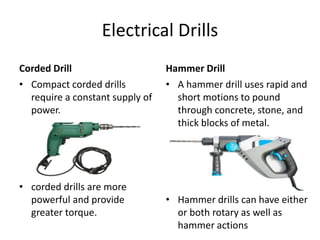 Electrical Drills
Corded Drill
• Compact corded drills
require a constant supply of
power.
• corded drills are more
powerful and provide
greater torque.
Hammer Drill
• A hammer drill uses rapid and
short motions to pound
through concrete, stone, and
thick blocks of metal.
• Hammer drills can have either
or both rotary as well as
hammer actions
 