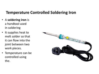 Temperature Controlled Soldering Iron
• A soldering iron is
a handtool used
in soldering
• It supplies heat to
melt solder so that
it can flow into the
joint between two
work pieces.
• Temperature can be
controlled using
the.
 