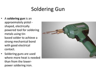 Soldering Gun
• A soldering gun is an
approximately pistol -
shaped, electrically
powered tool for soldering
metals using tin-
based solder to achieve a
strong mechanical bond
with good electrical
contact.
• Soldering guns are used
where more heat is needed
than from the lower-
power soldering iron.
 