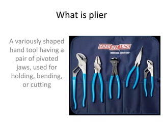 What is plier
A variously shaped
hand tool having a
pair of pivoted
jaws, used for
holding, bending,
or cutting
 