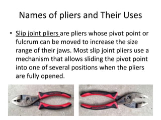 Names of pliers and Their Uses
• Slip joint pliers are pliers whose pivot point or
fulcrum can be moved to increase the size
range of their jaws. Most slip joint pliers use a
mechanism that allows sliding the pivot point
into one of several positions when the pliers
are fully opened.
 