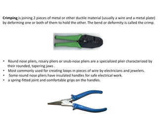 Crimping is joining 2 pieces of metal or other ductile material (usually a wire and a metal plate)
by deforming one or both of them to hold the other. The bend or deformity is called the crimp.
• Round nose pliers, rosary pliers or snub-nose pliers are a specialized plier characterized by
their rounded, tapering jaws .
• Most commonly used for creating loops in pieces of wire by electricians and jewelers.
• Some round nose pliers have insulated handles for safe electrical work.
• a spring-fitted joint and comfortable grips on the handles.
 