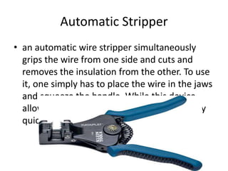 Automatic Stripper
• an automatic wire stripper simultaneously
grips the wire from one side and cuts and
removes the insulation from the other. To use
it, one simply has to place the wire in the jaws
and squeeze the handle. While this device
allows even a novice to strip most wires very
quickly
 