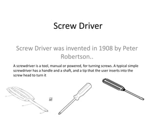 Screw Driver
Screw Driver was invented in 1908 by Peter
Robertson..
A screwdriver is a tool, manual or powered, for turning screws. A typical simple
screwdriver has a handle and a shaft, and a tip that the user inserts into the
screw head to turn it
 