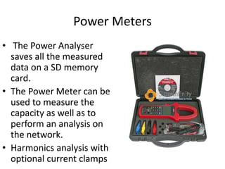 Power Meters
• The Power Analyser
saves all the measured
data on a SD memory
card.
• The Power Meter can be
used to measure the
capacity as well as to
perform an analysis on
the network.
• Harmonics analysis with
optional current clamps
 
