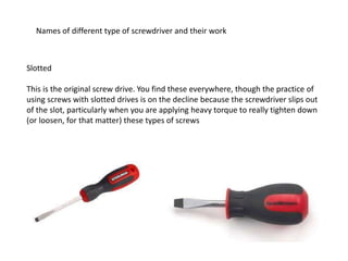 Names of different type of screwdriver and their work
Slotted
This is the original screw drive. You find these everywhere, though the practice of
using screws with slotted drives is on the decline because the screwdriver slips out
of the slot, particularly when you are applying heavy torque to really tighten down
(or loosen, for that matter) these types of screws
 