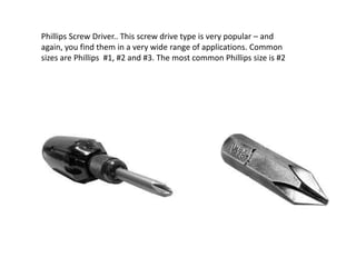 Phillips Screw Driver.. This screw drive type is very popular – and
again, you find them in a very wide range of applications. Common
sizes are Phillips #1, #2 and #3. The most common Phillips size is #2
 