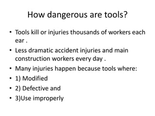 How dangerous are tools?
• Tools kill or injuries thousands of workers each
ear .
• Less dramatic accident injuries and main
construction workers every day .
• Many injuries happen because tools where:
• 1) Modified
• 2) Defective and
• 3)Use improperly
 