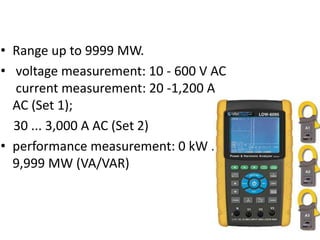 • Range up to 9999 MW.
• voltage measurement: 10 - 600 V AC
current measurement: 20 -1,200 A
AC (Set 1);
30 ... 3,000 A AC (Set 2)
• performance measurement: 0 kW ...
9,999 MW (VA/VAR)
 