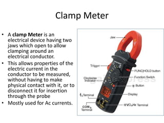 Clamp Meter
• A clamp Meter is an
electrical device having two
jaws which open to allow
clamping around an
electrical conductor.
• This allows properties of the
electric current in the
conductor to be measured,
without having to make
physical contact with it, or to
disconnect it for insertion
through the probe
• Mostly used for Ac currents.
 