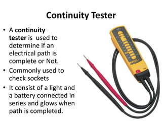 Continuity Tester
• A continuity
tester is used to
determine if an
electrical path is
complete or Not.
• Commonly used to
check sockets
• It consist of a light and
a battery connected in
series and glows when
path is completed.
 