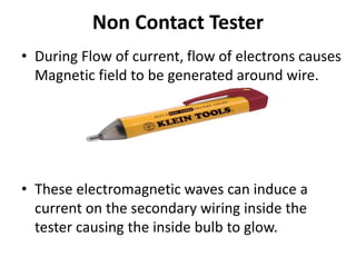 Non Contact Tester
• During Flow of current, flow of electrons causes
Magnetic field to be generated around wire.
• These electromagnetic waves can induce a
current on the secondary wiring inside the
tester causing the inside bulb to glow.
 