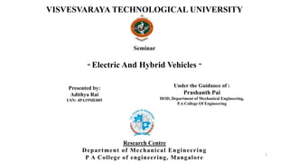 Presented by:
Adithya Rai
USN: 4PA19ME005
Seminar
“ Electric And Hybrid Vehicles ”
VISVESVARAYA TECHNOLOGICAL UNIVERSITY
Research Centre
Department of Mechanical Engineering
P A College of engineering, Mangalore
1
Under the Guidance of :
Prashanth Pai
HOD, Department of Mechanical Engineering,
P.A College Of Engineering
 