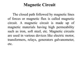 Magnetic Circuit
The closed path followed by magnetic lines
of forces or magnetic flux is called magnetic
circuit. A magnetic circuit is made up of
magnetic materials having high permeability
such as iron, soft steel, etc. Magnetic circuits
are used in various devices like electric motor,
transformers, relays, generators galvanometer,
etc.
 