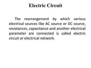 Electric Circuit
The rearrangement by which various
electrical sources like AC source or DC source,
resistances, capacitance and another electrical
parameter are connected is called electric
circuit or electrical network.
 