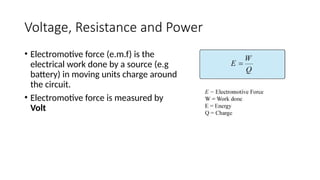 Voltage, Resistance and Power
• Electromotive force (e.m.f) is the
electrical work done by a source (e.g
battery) in moving units charge around
the circuit.
• Electromotive force is measured by
Volt
 