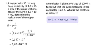 • A copper wire 50 cm long
has a resistivity of 1.7 × 10-
8 Ωm. If the cross-sectional
area of the wire is 1.5 × 10-
4 m2, determine the
resistance of the copper
wire!
A conductor is given a voltage of 100 V. It
turns out that the current flowing in the
conductor is 2.5 A. What is the electrical
resistance?
 