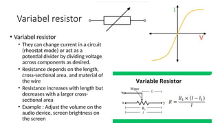 Variabel resistor
• Variabel resistor
• They can change current in a circuit
(rheostat mode) or act as a
potential divider by dividing voltage
across components as desired.
• Resistance depends on the length,
cross-sectional area, and material of
the wire
• Resistance increases with length but
decreases with a larger cross-
sectional area
• Example : Adjust the volume on the
audio device, screen brightness on
the screen
 