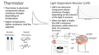 Thermistor
• Thermistor is electronic
components whose
resistance changes
depending on
temperature
• Higher temperature,
higher resistance. And the
opposite
• LDR is An electronic
component whose
resistance changes
depending on the intensity
of the light it receives.
• When the light is bright,
the LDR's resistance
decreases, while when it is
dark, its resistance
increases.
Light Dependent Resistor (LDR)
 