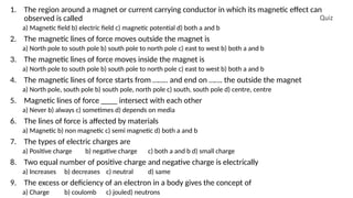 Quiz
1. The region around a magnet or current carrying conductor in which its magnetic effect can
observed is called
a) Magnetic field b) electric field c) magnetic potential d) both a and b
2. The magnetic lines of force moves outside the magnet is
a) North pole to south pole b) south pole to north pole c) east to west b) both a and b
3. The magnetic lines of force moves inside the magnet is
a) North pole to south pole b) south pole to north pole c) east to west b) both a and b
4. The magnetic lines of force starts from …….. and end on ……. the outside the magnet
a) North pole, south pole b) south pole, north pole c) south, south pole d) centre, centre
5. Magnetic lines of force ____ intersect with each other
a) Never b) always c) sometimes d) depends on media
6. The lines of force is affected by materials
a) Magnetic b) non magnetic c) semi magnetic d) both a and b
7. The types of electric charges are
a) Positive charge b) negative charge c) both a and b d) small charge
8. Two equal number of positive charge and negative charge is electrically
a) Increases b) decreases c) neutral d) same
9. The excess or deficiency of an electron in a body gives the concept of
a) Charge b) coulomb c) jouled) neutrons
 