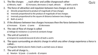 Quiz
1. The like charges _ each other and unlike chargeseach other
a) Attracts, repel b) increases, decreases c) repel, attracts d) both a and b
2. The force of attraction and repulsion between two charges at rest is
a) Directly proportional to product of magnitude of two charges
b) Inversely proportional to the product of magnitude of two charges
c) Inversely proportional to the square of distance between two charges
d) Both a) and c)
3. If the distance between two charges increases then the force between them
a) Increases b) zero c) same d) decreases
4. The rate of flow of charge is called
a) Voltage b) resistance c) current d) constant charge
5. The unit of current is
a) Ampere b) coulomb/second d) ohm d) both a and b
6. The space surrounding an electric charge in which any other charge experience a force is
called…
a) Magnetic field b) electric field c) both a and bd) none of above
7. The unit of charge is…
a) Newton b) joule c) coulomb d) ampere
 
