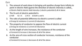 Quiz
1. The amount of work done in bringing unit positive charge form infinity to
point in electric field against the direction of electric intensity is called_
a) Electric field b) electric field intensity c) electric potential d) all of above
2. The SI unit of electric potential is
a) Volt b) J /C c) N m d) both a and b
3. The ratio of potential difference to electric current is called
a) Energy b) resistance c) current d) inductance
4. The property of conductor to oppose the flow of electric current
a) Energy b) resistance c) current d) inductance
5. As the length of wire increases, the resistance of the conductor
a) Constant b) increase c) decreases d) all of the above
6. As the area of cross section of conductor increases, resistance of the
conductor
a) Constant b) increase c) decreases d) all of the above
 
