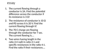 essay
1. The current flowing through a
conductor is 2A. Find the potential
difference across the conductor if
its resistance is 3 Ω!
2. The resistance of conductor is 10 Ω
and PD across it is 20 V. Find the
current flowing through it!
3. The 70 C charge are flowing
through the conductor for 7 sec.
The current flowing is….
4. Two wires having length in the
ratio 2:4 radii in ratio 2:1 and
specific resistances in the ratio 4:1.
Find the ratio if their resistances….
 