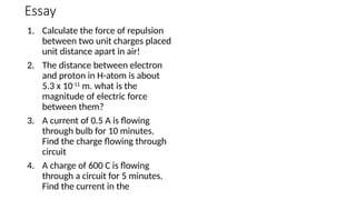 Essay
1. Calculate the force of repulsion
between two unit charges placed
unit distance apart in air!
2. The distance between electron
and proton in H-atom is about
5.3 x 10-11
m. what is the
magnitude of electric force
between them?
3. A current of 0.5 A is flowing
through bulb for 10 minutes.
Find the charge flowing through
circuit
4. A charge of 600 C is flowing
through a circuit for 5 minutes.
Find the current in the
 