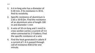 quiz
1. A 4 m long wire has a diameter of
0.30 mm. if its resistance is 30 Ω,
find its resistivity.
2. Specific resistance of aluminium is
2.65 x 10-8 Ωm. Find the resistance
of an aluminium wire of length 100
m and diameter 1 mm
3. A wire of 50 cm long and 1 mm2 in
cross section carries a current of 4 A
when connected to 2 V battery. Find
the specific resistance of a wire
4. Find the heat generated in calorie if
a current of 1 A is passed through
coil of resistance 836 Ω for one
minute.
 