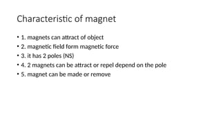 Characteristic of magnet
• 1. magnets can attract of object
• 2. magnetic field form magnetic force
• 3. it has 2 poles (NS)
• 4. 2 magnets can be attract or repel depend on the pole
• 5. magnet can be made or remove
 