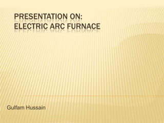 PRESENTATION ON:
ELECTRIC ARC FURNACE
Gulfam Hussain
 