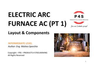 1	
ELECTRIC	ARC			
FURNACE	AC	(PT	1)	
Layout	&	Components	
	
	
INTERMEDIATE	LEVEL	
Author:	Eng.	Matteo	Sporchia	
	
	
Copyright	–	P4S	–	PRODUCTS	4	STEELMAKING	
All	Rights	Reserved	 	
 